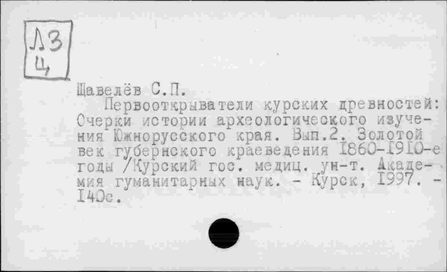 ﻿Щавелёв С.П.
Первооткрыватели курских древностей: Очерки истории археологического изучений Южнорусского края. Вып.2. Золотой век губернского краеведения 1860-1910-е годы /Курский гос. медиц. ун-т. Академия гуманитарных наук. - Курск, 1997. -140с.